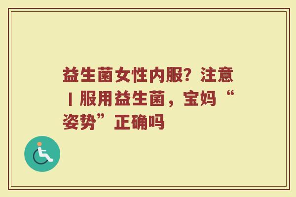 益生菌女性内服？注意丨服用益生菌，宝妈“姿势”正确吗