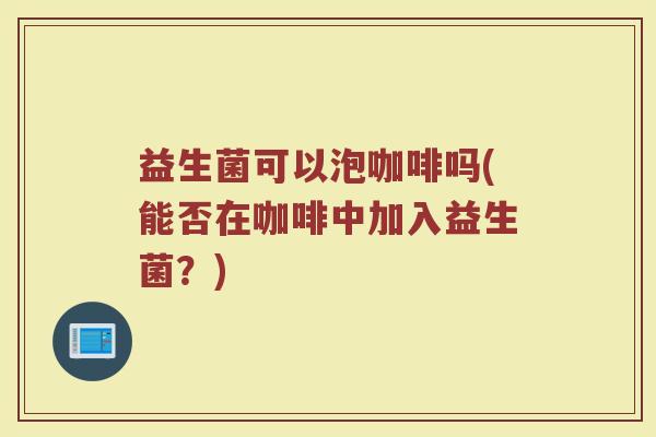 益生菌可以泡咖啡吗(能否在咖啡中加入益生菌?) 益生菌可以泡咖啡吗(能否在咖啡中加入益生菌?)