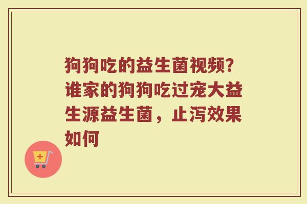 狗狗吃的益生菌视频？谁家的狗狗吃过宠大益生源益生菌，止泻效果如何