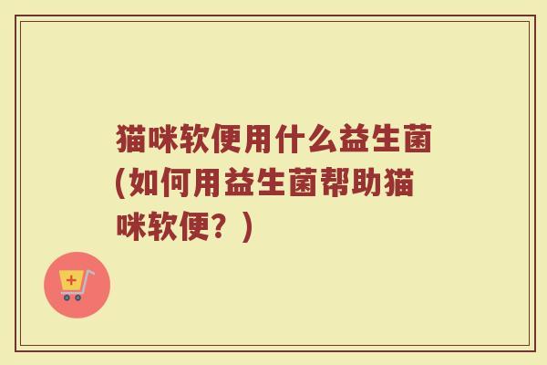 猫咪软便用什么益生菌(如何用益生菌帮助猫咪软便？)