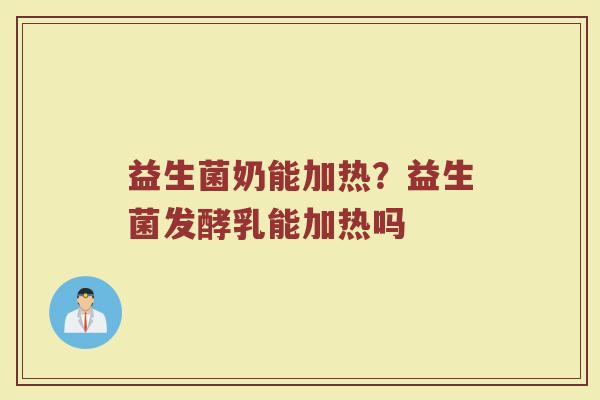 益生菌奶能加热？益生菌发酵乳能加热吗