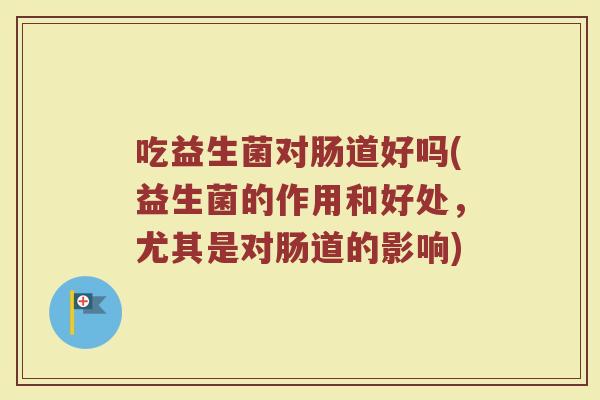 吃益生菌对肠道好吗(益生菌的作用和好处，尤其是对肠道的影响)