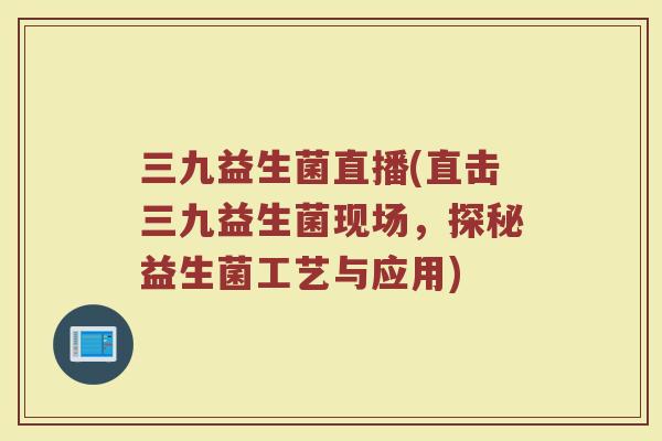 三九益生菌直播(直击三九益生菌现场，探秘益生菌工艺与应用)