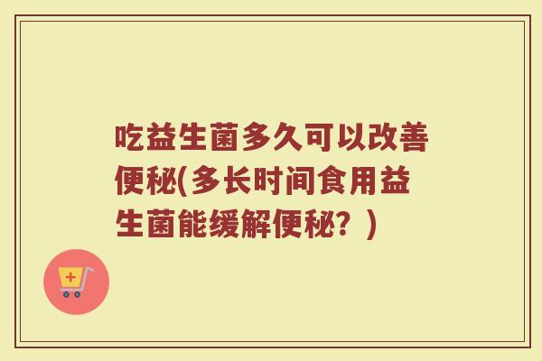 吃益生菌多久可以改善便秘(多长时间食用益生菌能缓解便秘？)