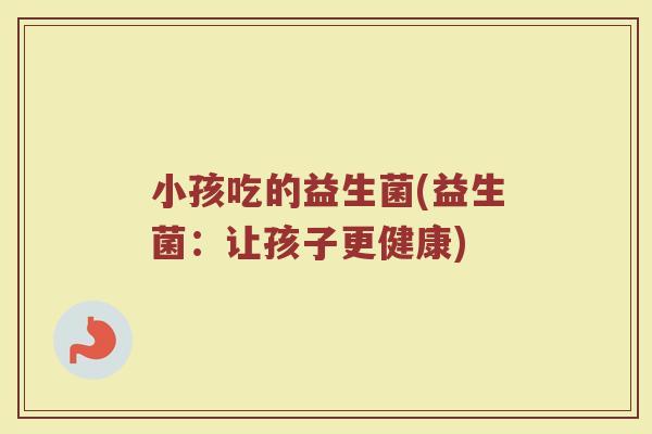 小孩吃的益生菌(益生菌：让孩子更健康)