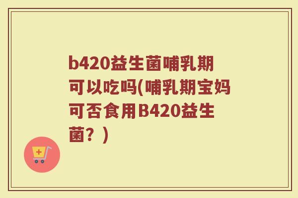 b420益生菌哺乳期可以吃吗(哺乳期宝妈可否食用B420益生菌？)