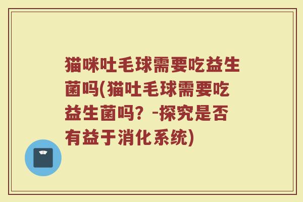 猫咪吐毛球需要吃益生菌吗(猫吐毛球需要吃益生菌吗?-探究是否有益于消化系统) 猫咪吐毛球需要吃益生菌吗(猫吐毛球需要吃益生菌吗?-探究是否有益于消化系统)