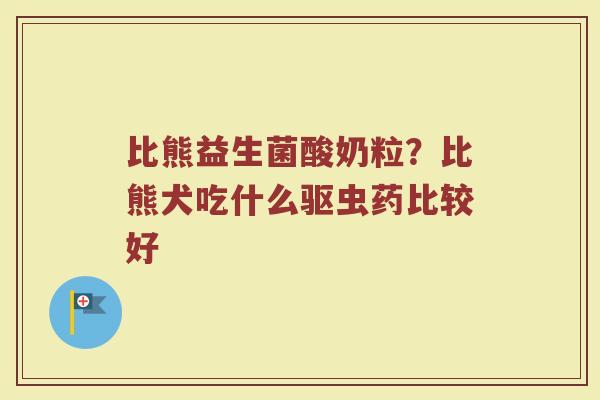 比熊益生菌酸奶粒？比熊犬吃什么驱虫药比较好