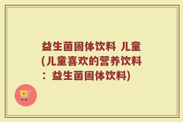 益生菌固体饮料 儿童(儿童喜欢的营养饮料：益生菌固体饮料)