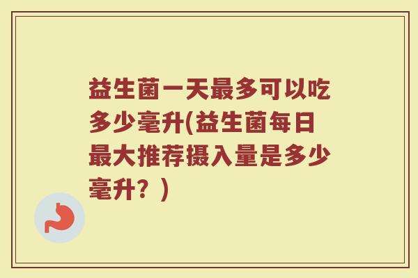 益生菌一天最多可以吃多少毫升(益生菌每日最大推荐摄入量是多少毫升？)