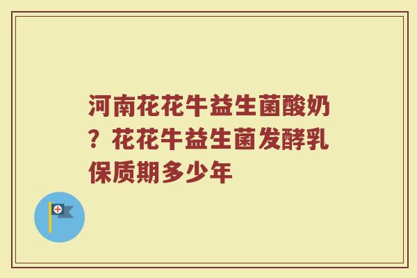 河南花花牛益生菌酸奶？花花牛益生菌发酵乳保质期多少年