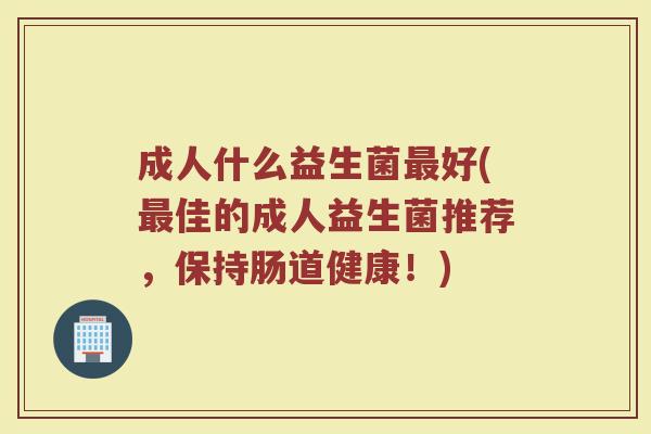 成人什么益生菌好(佳的成人益生菌推荐,保持肠道健康!) 成人什么益生菌好(佳的成人益生菌推荐,保持肠道健康!)