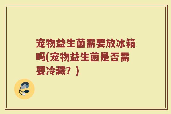 宠物益生菌需要放冰箱吗(宠物益生菌是否需要冷藏？)