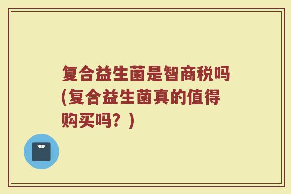 复合益生菌是智商税吗(复合益生菌真的值得购买吗？)