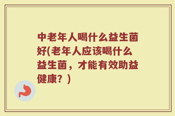 中老年人喝什么益生菌好(老年人应该喝什么益生菌，才能有效助益健康？)