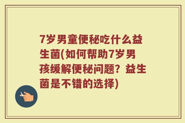 7岁男童便秘吃什么益生菌(如何帮助7岁男孩缓解便秘问题？益生菌是不错的选择)