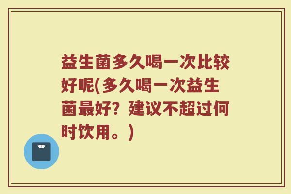 益生菌多久喝一次比较好呢(多久喝一次益生菌最好？建议不超过何时饮用。)