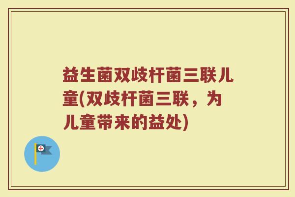 益生菌双歧杆菌三联儿童(双歧杆菌三联,为儿童带来的益处) 益生菌双歧杆菌三联儿童(双歧杆菌三联,为儿童带来的益处)