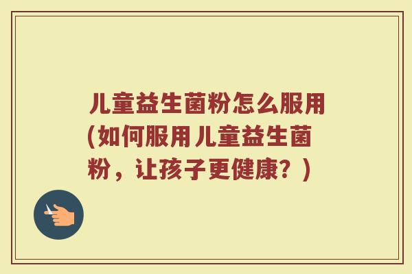 儿童益生菌粉怎么服用(如何服用儿童益生菌粉，让孩子更健康？)