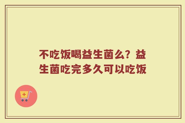 不吃饭喝益生菌么？益生菌吃完多久可以吃饭