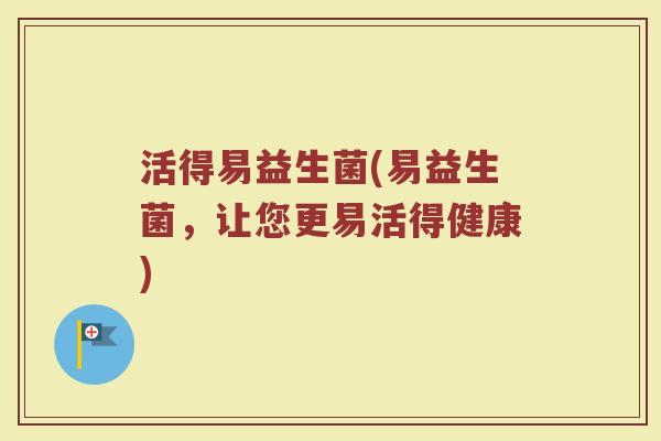 活得易益生菌(易益生菌,让您更易活得健康) 活得易益生菌(易益生菌,让您更易活得健康)