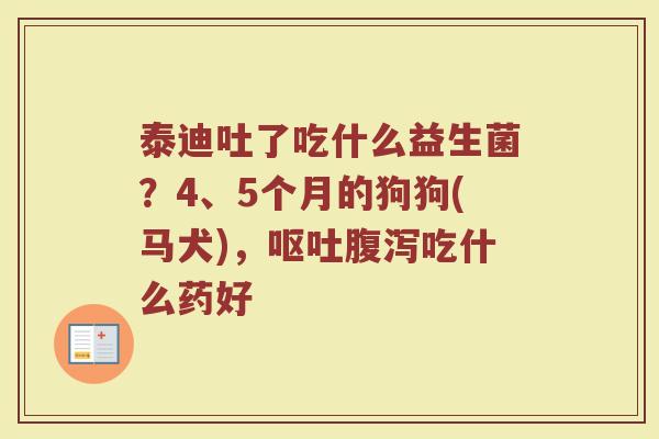 泰迪吐了吃什么益生菌？4、5个月的狗狗(马犬)，呕吐腹泻吃什么药好