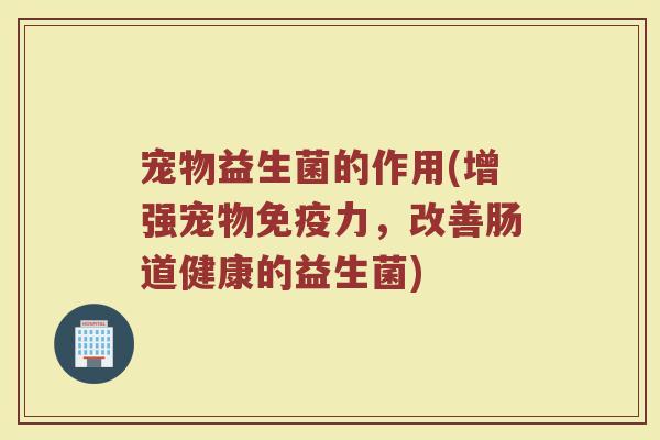 宠物益生菌的作用(增强宠物力,改善肠道健康的益生菌) 宠物益生菌的作用(增强宠物力,改善肠道健康的益生菌)