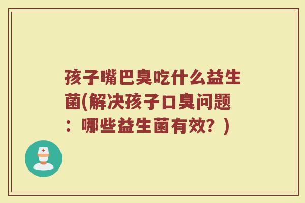 孩子嘴巴臭吃什么益生菌(解决孩子问题:哪些益生菌有效?) 孩子嘴巴臭吃什么益生菌(解决孩子问题:哪些益生菌有效?)