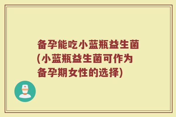 备孕能吃小蓝瓶益生菌(小蓝瓶益生菌可作为备孕期女性的选择) 备孕能吃小蓝瓶益生菌(小蓝瓶益生菌可作为备孕期女性的选择)