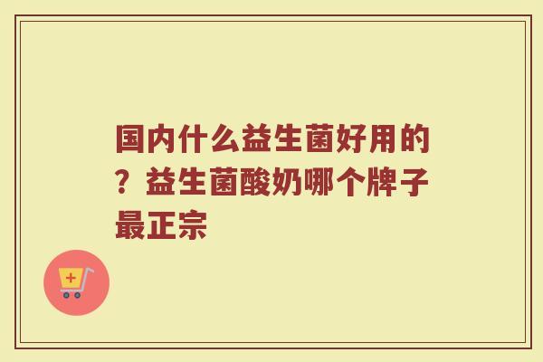 国内什么益生菌好用的？益生菌酸奶哪个牌子最正宗