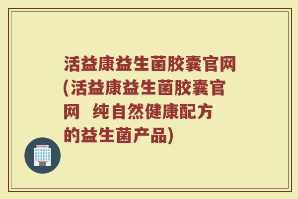 活益康益生菌胶囊官网(活益康益生菌胶囊官网  纯自然健康配方的益生菌产品)