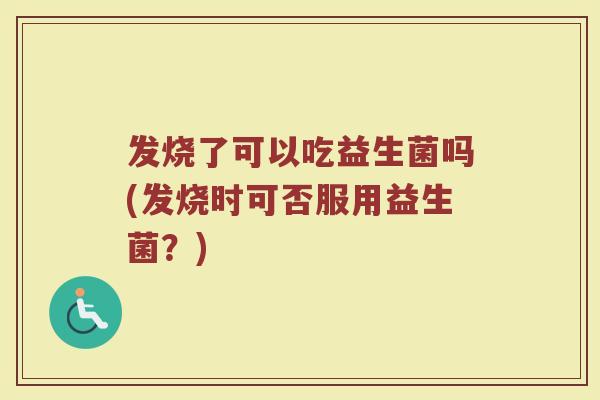 发烧了可以吃益生菌吗(发烧时可否服用益生菌？)
