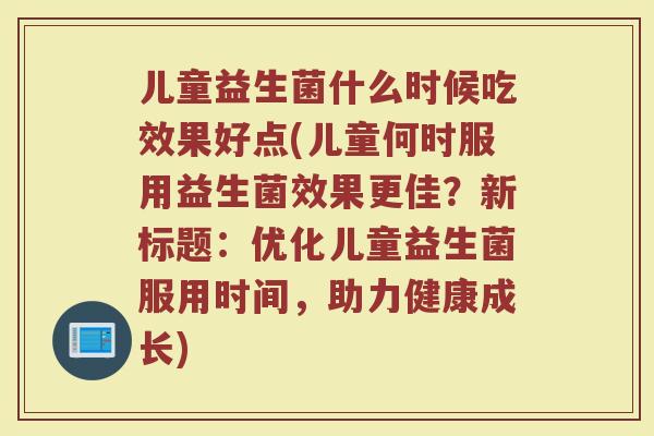 儿童益生菌什么时候吃效果好点(儿童何时服用益生菌效果更佳?新标题:优化儿童益生菌服用时间,助力健康成长) 儿童益生菌什么时候吃效果好点(儿童何时服用益生菌效果更佳?新标题:优化儿童益生菌服用时间,助力健康成长)