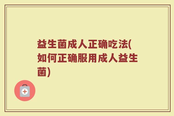 益生菌成人正确吃法(如何正确服用成人益生菌)
