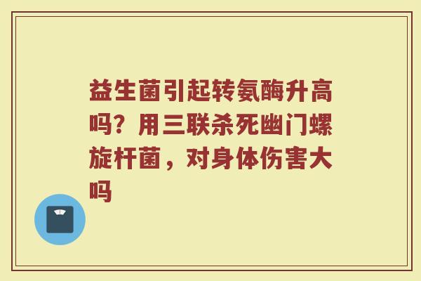 益生菌引起转氨酶升高吗？用三联杀死幽门螺旋杆菌，对身体伤害大吗