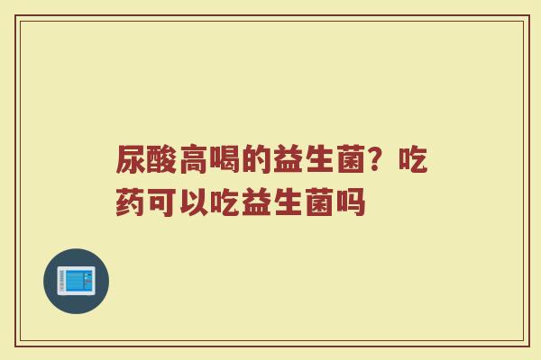 尿酸高喝的益生菌？吃药可以吃益生菌吗