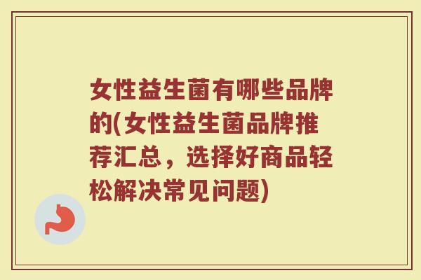 女性益生菌有哪些品牌的(女性益生菌品牌推荐汇总，选择好商品轻松解决常见问题)