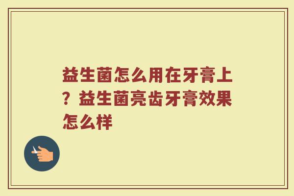 益生菌怎么用在牙膏上？益生菌亮齿牙膏效果怎么样