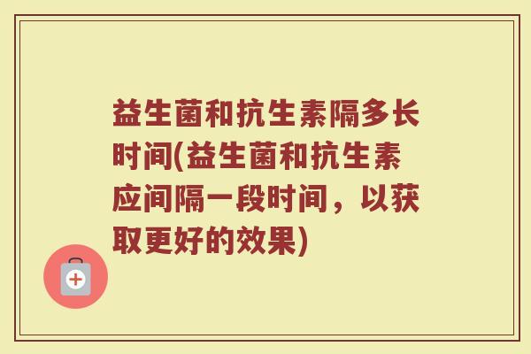 益生菌和抗生素隔多长时间(益生菌和抗生素应间隔一段时间，以获取更好的效果)