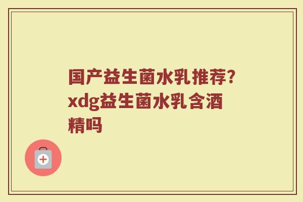 国产益生菌水乳推荐？xdg益生菌水乳含酒精吗