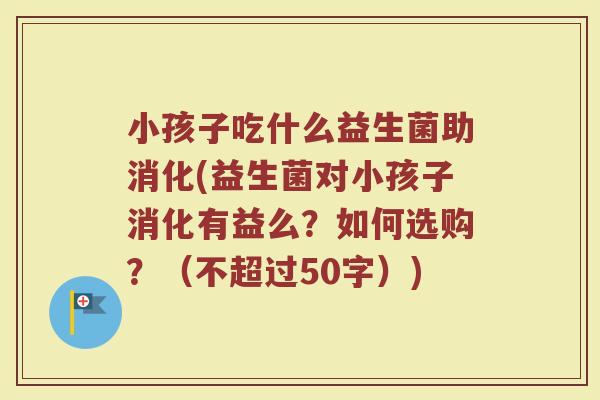 小孩子吃什么益生菌助消化(益生菌对小孩子消化有益么?如何选购?(不超过50字)) 小孩子吃什么益生菌助消化(益生菌对小孩子消化有益么?如何选购?(不超过50字))