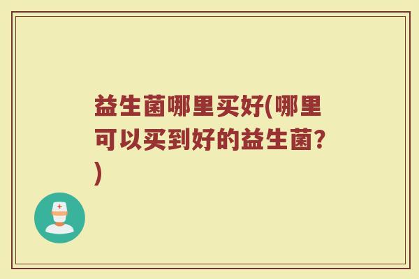 益生菌哪里买好(哪里可以买到好的益生菌?) 益生菌哪里买好(哪里可以买到好的益生菌?)