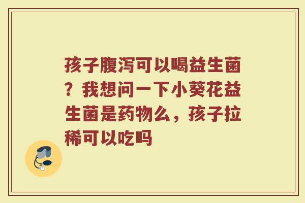 孩子腹泻可以喝益生菌？我想问一下小葵花益生菌是药物么，孩子拉稀可以吃吗