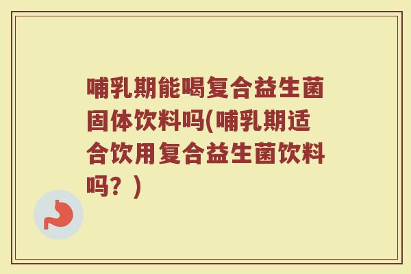 哺乳期能喝复合益生菌固体饮料吗(哺乳期适合饮用复合益生菌饮料吗？)