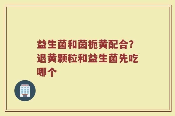 益生菌和茵栀黄配合？退黄颗粒和益生菌先吃哪个