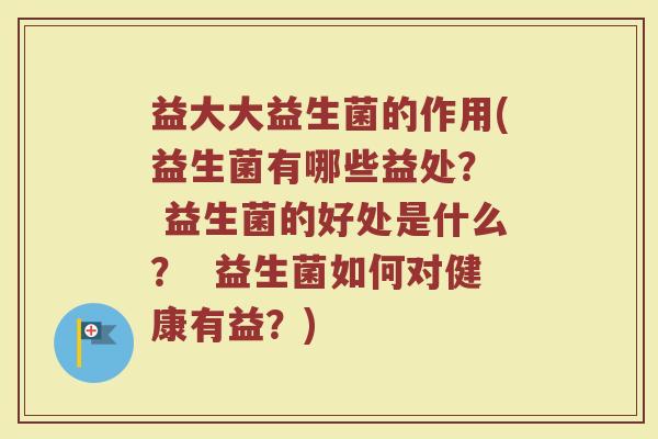 益大大益生菌的作用(益生菌有哪些益处? 益生菌的好处是什么? 益生菌如何对健康有益?) 益大大益生菌的作用(益生菌有哪些益处? 益生菌的好处是什么? 益生菌如何对健康有益?)
