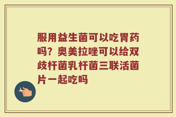 服用益生菌可以吃胃药吗？奥美拉唑可以给双歧杆菌乳杆菌三联活菌片一起吃吗