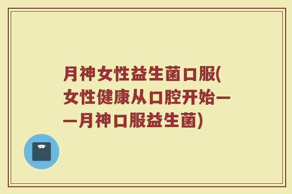 月神女性益生菌口服(女性健康从口腔开始——月神口服益生菌)