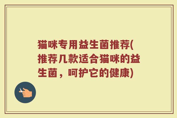 猫咪专用益生菌推荐(推荐几款适合猫咪的益生菌,呵护它的健康) 猫咪专用益生菌推荐(推荐几款适合猫咪的益生菌,呵护它的健康)