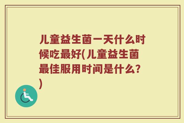 儿童益生菌一天什么时候吃最好(儿童益生菌最佳服用时间是什么？)